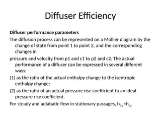 Diffuser Efficiency
Diffuser performance parameters
The diffusion process can be represented on a Mollier diagram by the
change of state from point 1 to point 2, and the corresponding
changes in
pressure and velocity from p1 and c1 to p2 and c2. The actual
performance of a diffuser can be expressed in several different
ways:
(1) as the ratio of the actual enthalpy change to the isentropic
enthalpy change;
(2) as the ratio of an actual pressure rise coefficient to an ideal
pressure rise coefficient.
For steady and adiabatic flow in stationary passages, h01 =h02
 