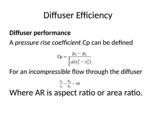 Diffuser Efficiency
Diffuser performance
A pressure rise coefficient Cp can be defined
For an incompressible flow through the diffuser
Where AR is aspect ratio or area ratio.
 