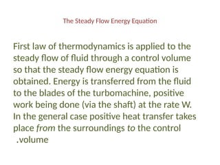 The Steady Flow Energy Equation
First law of thermodynamics is applied to the
steady flow of fluid through a control volume
so that the steady flow energy equation is
obtained. Energy is transferred from the fluid
to the blades of the turbomachine, positive
work being done (via the shaft) at the rate W.
In the general case positive heat transfer takes
place from the surroundings to the control
volume
.
 