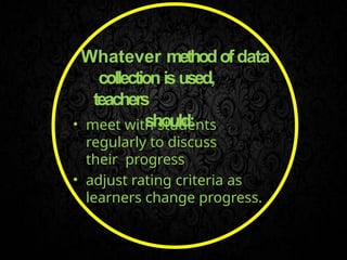Whatever methodofdata
collection isused,
teachers
should:
• meet with students
regularly to discuss
their progress
• adjust rating criteria as
learners change progress.
 