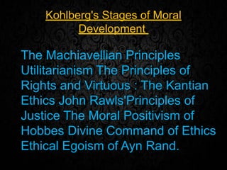 Kohlberg's Stages of Moral
Development
The Machiavellian Principles
Utilitarianism The Principles of
Rights and Virtuous : The Kantian
Ethics John Rawls'Principles of
Justice The Moral Positivism of
Hobbes Divine Command of Ethics
Ethical Egoism of Ayn Rand.
 
