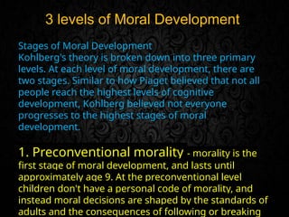 3 levels of Moral Development
Stages of Moral Development
Kohlberg's theory is broken down into three primary
levels. At each level of moral development, there are
two stages. Similar to how Piaget believed that not all
people reach the highest levels of cognitive
development, Kohlberg believed not everyone
progresses to the highest stages of moral
development.
1. Preconventional morality - morality is the
first stage of moral development, and lasts until
approximately age 9. At the preconventional level
children don't have a personal code of morality, and
instead moral decisions are shaped by the standards of
adults and the consequences of following or breaking
 