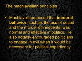 The machiavellian principles
 Machiavelli proposed that immoral
behavior, such as the use of deceit
and the murder of innocents, was
normal and effective in politics. He
also notably encouraged politicians
to engage in evil when it would be
necessary for political expediency.
 