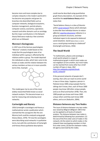 Chapter 2 Network Theory

become more and more complex due to               could now be described using quantitative
complex networks in the modern world still it     graph theory descriptions. An example of this
has become very popular and grown its             would be the social balance theory which
branches into diversified fields such as          states that:
computer networks, biological ecosystems,
                                                  “Social balance theory is a class of theories
business management, particle physics,
computer science, economics, operations           within social network theory which attempts
                                                  to describe how individual desires to reduce
research and other domains such as sociology.
But the major contributions in the Network        affective cognitive dissonance influence in a
                                                  group of network structures, and that
theory field were made by a few scientists
which are as followed:                            individual expect to be exposed to balanced
                                                  social situations. Social balance theory is a tool to
                                                  observe a social group evolving to a balanced”
Moreno’s Sociograms
                                                  (Cartwright and Harary, 1956)
In 1937 one of the German psychologists
“Moreno” created a model based on the
                                                  The Small World
study that the psychological state of an
individual within a group is affected by the
                                                  “In mathematics, physics and sociology a
relations within a group. The model depicted      small-world network is a type of
the individuals as dots, which later came to be   mathematical graph in which most nodes are
known as nodes and the relation between the       not neighbors of one another, but most nodes
various members as lines or in more scientific    can be reached from every other by a small
terms links. Example                              number of hops or steps. (Ref:
                                                  http://en.wikipedia.org/wiki/Small-
                                                  world_network)

                                                  If the personal networks of people don’t
                                                  overlap, then s/he can reach to entire world
                                                  in two or three steps. Suppose a person in
                                                  Pakistan know 1000 unique people that his
                                                  siblings don’t know, then, each of those 1000
This model gave rise to one of the most           people may know 100 other unique people,
widely researched fields known as social          and so on (Pool and Kochen 1978). Then, the
network analysis. This became known as a          1000 people you know each know 1000
tool for measuring and analyzing social           unique others and they each know 1000
networks.                                         others, and so on (Kadushin, 2004).

Cartwright and Harary                             Distance between any Two Nodes
1956 Cartwright a sociologist and Harary a        The issue of distance between any two nodes
mathematician wrote a publication which           was raised by Milgram (Milgram 1967) that
claimed that the sociograms like the one          can be applied to all levels of network
                                                  analysis. The distance between two nodes is
Moreno built could be analyzed using graph
                                                  determined by following four parameters: (1)
theory (Davis, 1970). Till now the sociologists   the size of the first order zone of nodes in the
were describing social networks in qualitative    network; (2) the extent to which nodes in the
terms, but with the contribution of Cartwright    network have overlapping members in their
and Harary these qualitative descriptions         first order zones; (3) barriers between nodes;
                                                  (4) agency exercised by the nodes.
                                                                                                          4
 