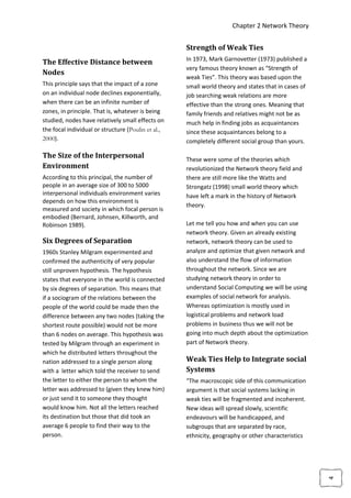 Chapter 2 Network Theory


                                                    Strength of Weak Ties
                                                    In 1973, Mark Garnovetter (1973) published a
The Effective Distance between
                                                    very famous theory known as “Strength of
Nodes
                                                    weak Ties”. This theory was based upon the
This principle says that the impact of a zone       small world theory and states that in cases of
on an individual node declines exponentially,       job searching weak relations are more
when there can be an infinite number of             effective than the strong ones. Meaning that
zones, in principle. That is, whatever is being     family friends and relatives might not be as
studied, nodes have relatively small effects on     much help in finding jobs as acquaintances
the focal individual or structure (Poulin et al.,   since these acquaintances belong to a
2000).                                              completely different social group than yours.

The Size of the Interpersonal                       These were some of the theories which
Environment                                         revolutionized the Network theory field and
According to this principal, the number of          there are still more like the Watts and
people in an average size of 300 to 5000            Strongatz (1998) small world theory which
interpersonal individuals environment varies        have left a mark in the history of Network
depends on how this environment is
                                                    theory.
measured and society in which focal person is
embodied (Bernard, Johnsen, Killworth, and
Robinson 1989).                                     Let me tell you how and when you can use
                                                    network theory. Given an already existing
Six Degrees of Separation                           network, network theory can be used to
1960s Stanley Milgram experimented and              analyze and optimize that given network and
confirmed the authenticity of very popular          also understand the flow of information
still unproven hypothesis. The hypothesis           throughout the network. Since we are
states that everyone in the world is connected      studying network theory in order to
by six degrees of separation. This means that       understand Social Computing we will be using
if a sociogram of the relations between the         examples of social network for analysis.
people of the world could be made then the          Whereas optimization is mostly used in
difference between any two nodes (taking the        logistical problems and network load
shortest route possible) would not be more          problems in business thus we will not be
than 6 nodes on average. This hypothesis was        going into much depth about the optimization
tested by Milgram through an experiment in          part of Network theory.
which he distributed letters throughout the
nation addressed to a single person along           Weak Ties Help to Integrate social
with a letter which told the receiver to send       Systems
the letter to either the person to whom the         “The macroscopic side of this communication
letter was addressed to (given they knew him)       argument is that social systems lacking in
or just send it to someone they thought             weak ties will be fragmented and incoherent.
would know him. Not all the letters reached         New ideas will spread slowly, scientific
its destination but those that did took an          endeavours will be handicapped, and
average 6 people to find their way to the           subgroups that are separated by race,
person.                                             ethnicity, geography or other characteristics
                                                                                                     4
 