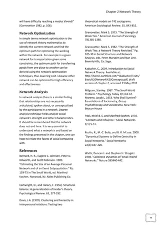 Chapter 2 Network Theory

will have difficulty reaching a modus Vivendi”     theoretical models on 742 sociograms.
(Garnovetter 1982, p. 106).                        American Sociological Review. 35, 843-852.

Network Optimization                               Granovetter, Mark S. 1973. "The Strength of
                                                   Weak Ties." American Journal of Sociology
In simple terms network optimization is the        781360-1380.
use of network theory mathematics to
identify the current network and find the          Granovetter, Mark S. 1982. "The Strength of
optimum path for optimizing the working            Weak Ties: a Network Theory Revisited." Pp.
within the network. For example in a given         105-30 in Social Structure and Network
                                                   Analysis, eds. Peter Marsden and Nan Linn.
network for transportation given some
                                                   Beverly Hills, Ca: Sage.
constraints, the optimum path for transferring
goods from one place to another can be             Kadushin, C., 2004. Introduction to Social
derived using the network optimization             Network Theory. Available at:
techniques, thus lowering cost. Likewise other     http://home.earthlink.net/~ckadushin/Texts/
network can be optimized for high efficiency       Basic%20Network%20Concepts.pdf, draft
and effectiveness.                                 version of chapter 2, accessed 23 May 2011

                                                   Milgram, Stanley. 1967. "The Small-World
Network Analysis
                                                   Problem." Psychology Today 1(1):62-67.
In network analysis there is a similar finding     Moreno, Jacob L. 1953. Who Shall Survive?
that relationships are not necessarily             Foundations of Sociometry, Group
articulated, spoken about, or conceptualized       Psychotherapy and Sociodrama. New York:
by the participants in a network. Degree           Beacon House
analysis technique helps analyze social
                                                   Pool, Ithiel d. S. and Manfred Kochen. 1978.
network’s strength and other Characteristics.
                                                   "Contacts and Influence." Social Networks
It should be remembered that the network
                                                   1(1):5-51.
does not end here. It is very essential to
understand what a network is and based on
                                                   Poulin, R., M.-C. Boily, and B. R. M ‫ג‬sse. 2000.
the findings presented in the chapter, one can
                                                   "Dynamical Systems to Define Centrality in
hope to relate the facets of social computing
                                                   Social Networks." Social Networks
with.
                                                   22(3):187-220.

References
                                                   Watts, Duncan J. and Stephen H. Strogatz.
Bernard, H. R., Eugene C. Johnsen, Peter D.        1998. "Collective Dynamics of 'Small-World'
Killworth, and Scott Robinson. 1989.               Networks." Nature 393440-442.
"Estimating the Size of an Average Personal
Network and of an Event Subpopulation." Pp.
159-75 in The Small World, ed. Manfred
Kochen. Norwood, NJ: Ablex Publishing Co.

Cartwright, D., and Harary, F. 1956). Structural
balance: A generalization of Heider’s theory.
Psychological Review. 63, 277-292.

Davis, J.A. (1970). Clustering and hierarchy in
interpersonal relations: Testing two
                                                                                                      4
 