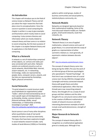Chapter 2 Network Theory

                                                  patterns within small groups, studies of
An Introduction                                   business communities and sexual patterns,
This chapter will introduce you to the field of   statistical physics community, etc.
science known as Network Theory and tell
you about the major researches that took          Network Models
place since its conceptualization. Since the      Networks are designed rigorously based on
course in question is social computing the        their mathematical modeling. Some of the
chapter is written in a way to give examples      most discussed network models are: Random
                                                  graphs, Small world networks, Scale-free
and illustrations which mostly relate to social
                                                  networks, etc.
computing. It also contains theories and
information which are mostly related to           Network Theory
network theory and have some or no relation
                                                  “Network theory is an area of applied
to social computing. But the basic purpose of
                                                  mathematics, network science and a part of
this chapter is to explain Network theory and
                                                  graph theory. It is concerned with the study of
its applications in the field of social
                                                  graphs as a representation of either
computing.
                                                  symmetric relations or, more generally, of
                                                  asymmetric relations between discrete
What is a Network
                                                  objects”.
A network is a set of relationships comprised
of two objects, viz. vertices and nodes pair-     REF: http://en.wikipedia.org/wiki/Network_theory
wise connected with each other. Network
systems are scattered around us such as:          The concept of network theory came into
social networks, World Wide Web, Internet,        being during the 1930’s.This was the work of
airport networks, etc. In networking              an informal group of German psychologists
terminology, nodes are represented by
                                                  who specialized in “Gestalt Psychology”. At
people, items, computer servers, airports, and
the links are represented by friendships,         that time it was considered more of a social
flights, physical connections.                    science tool. During 1950 this changed when
                                                  Cartwright and Harary connected network
                                                  theory with graph theory and other
Social Networks                                   mathematical applications. After that two
“A social network is a social structure made      threads were now researching network
up of individuals (or organizations) called       theory. One thought of it as a study of social
"nodes", which are tied (connected) by one or     groups and their relations and the other
more specific types of interdependency, , such    thought of it as a structural science which lead
as friendship, kinship, common interest,
                                                  to the creation of different mathematical
financial exchange, dislike, sexual
relationships, or relationships of beliefs,       models of network structure and other
knowledge or prestige”. (Ref:                     interesting phenomenon examples of which
http://en.wikipedia.org/wiki/Social_network)      include small world phenomenon, strength of
                                                  weak ties etc.
Social science is one of many other disciplines
where quantitative study of real world            Major Research in Network
networks has been carried out extensively.        Theory
The topics that have been explored at length
                                                  The concept of network theory after it’s
in social networks research includes: early
                                                  recognition as a mathematical application
studies of Jacob Moreno (1920s) on friendship
                                                  grew at a steady pace. Although it has
                                                                                                     4
 