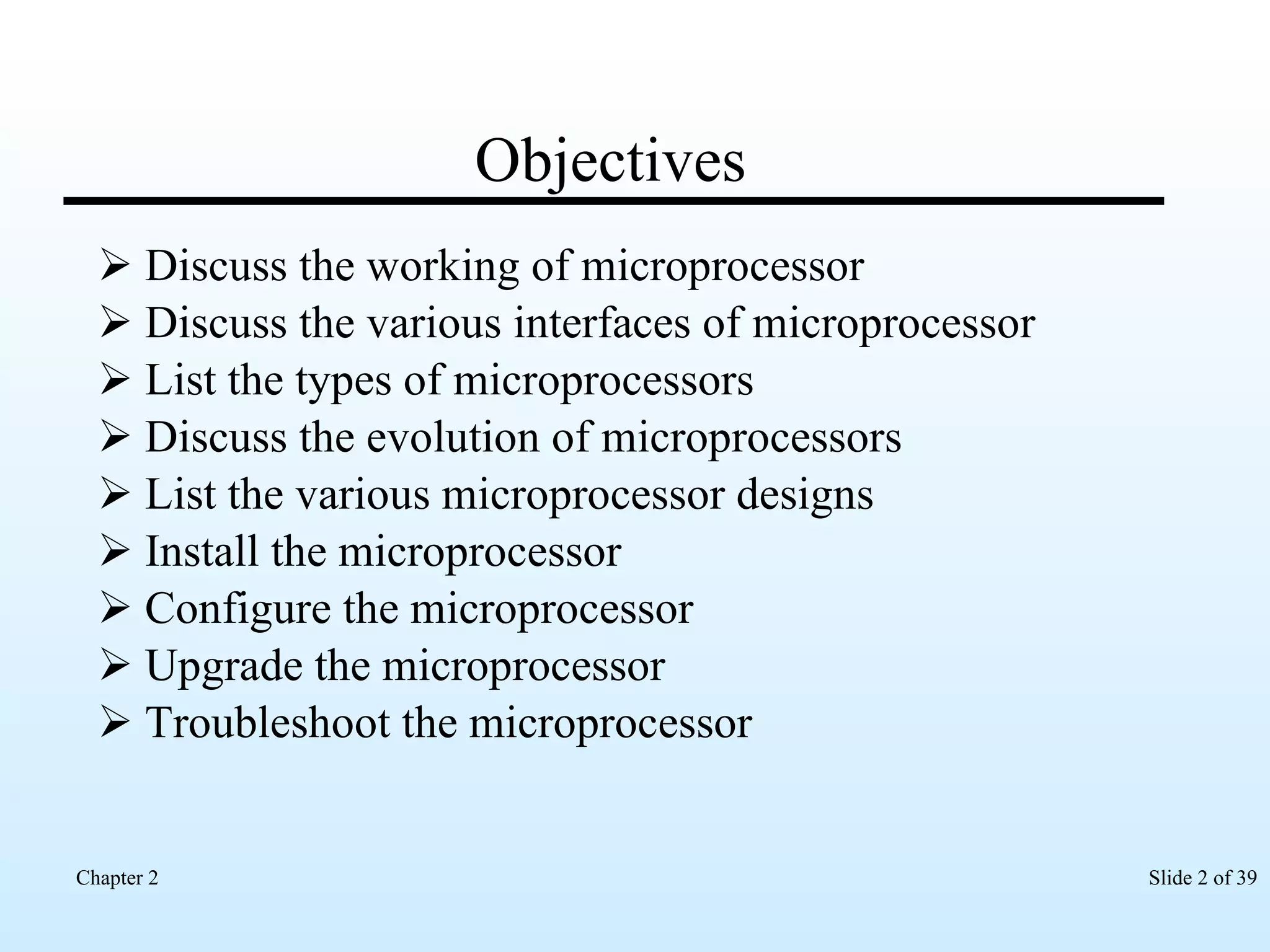 Objectives Discuss the working of microprocessor Discuss the various interfaces of microprocessor List the types of microprocessors Discuss the evolution of microprocessors List the various microprocessor designs Install the microprocessor Configure the microprocessor Upgrade the microprocessor Troubleshoot the microprocessor 