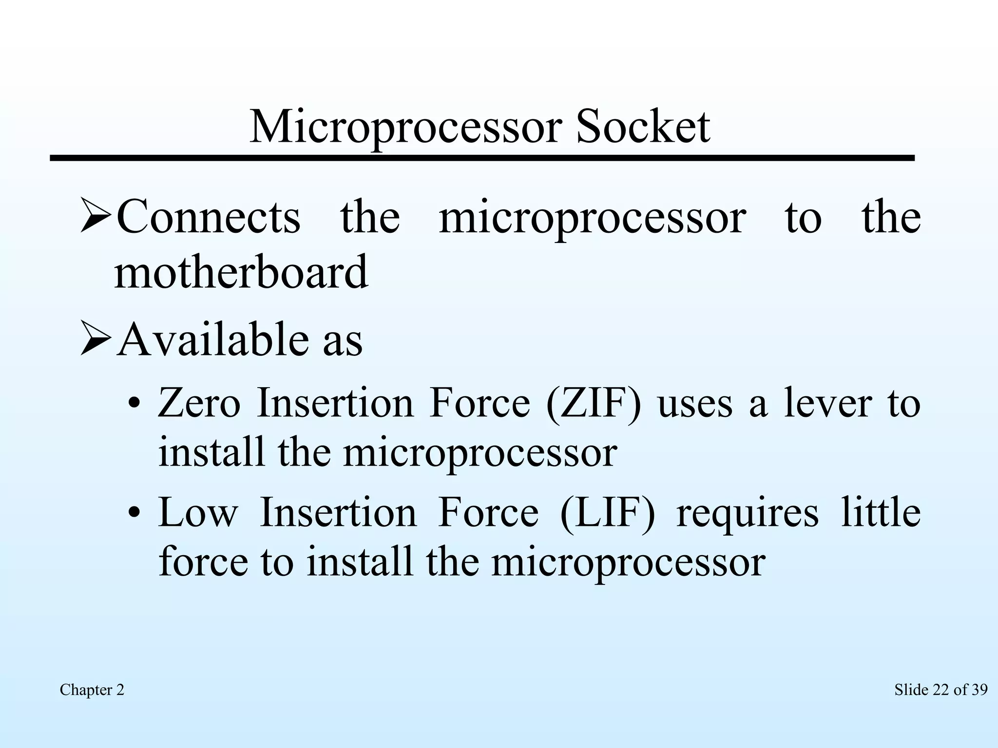 Microprocessor Socket Connects the microprocessor to the motherboard Available as Zero Insertion Force (ZIF) uses a lever to install the microprocessor Low Insertion Force (LIF) requires little force to install the microprocessor 