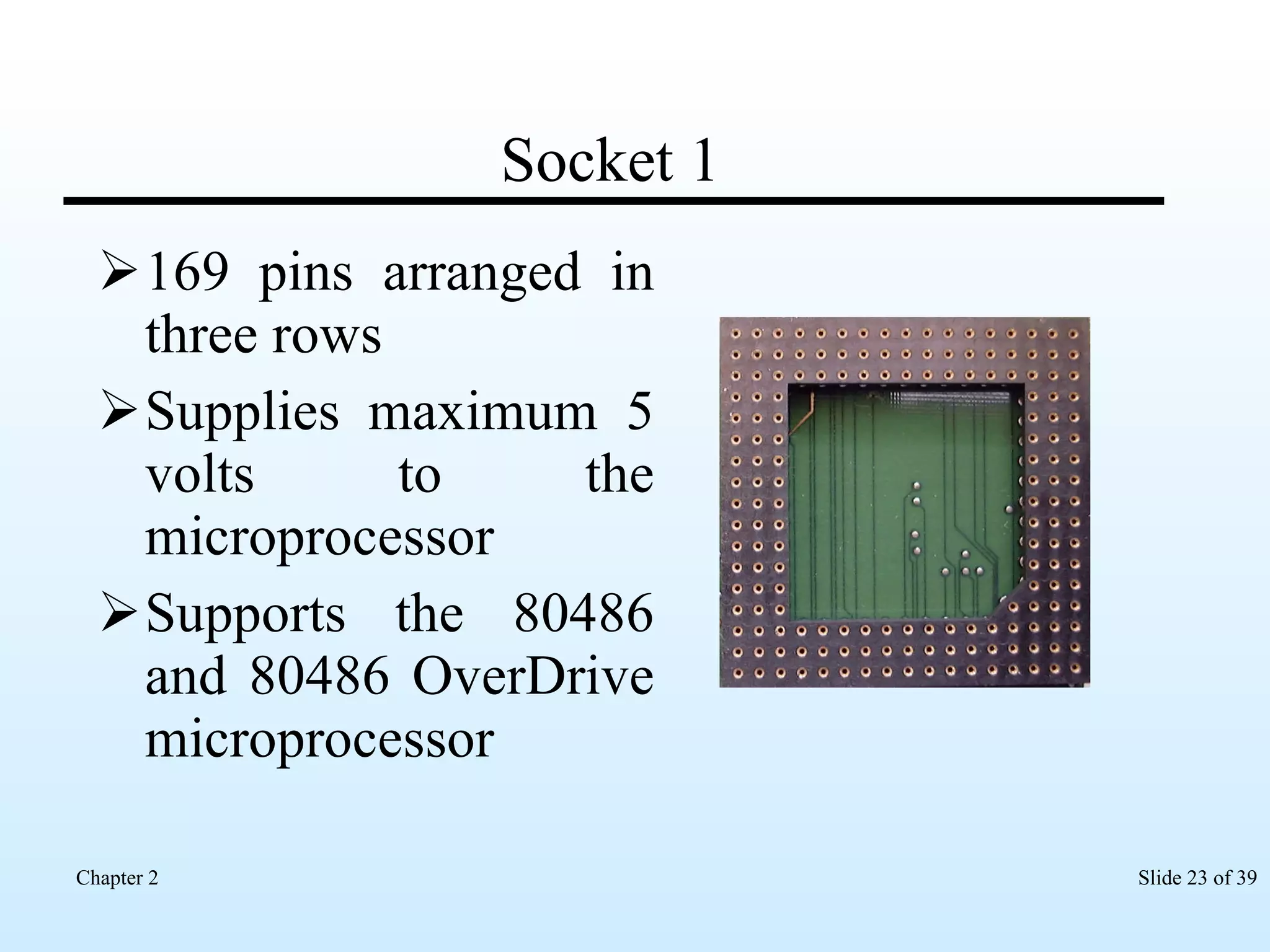 Socket 1 169 pins arranged in three rows Supplies maximum 5 volts to the microprocessor Supports the 80486 and 80486 OverDrive microprocessor 