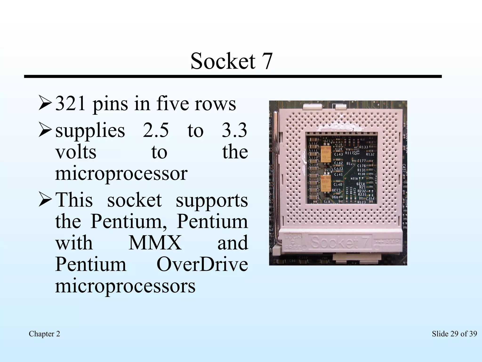 Socket 7 321 pins in five rows supplies 2.5 to 3.3 volts to the microprocessor This socket supports the Pentium, Pentium with MMX and Pentium OverDrive microprocessors  