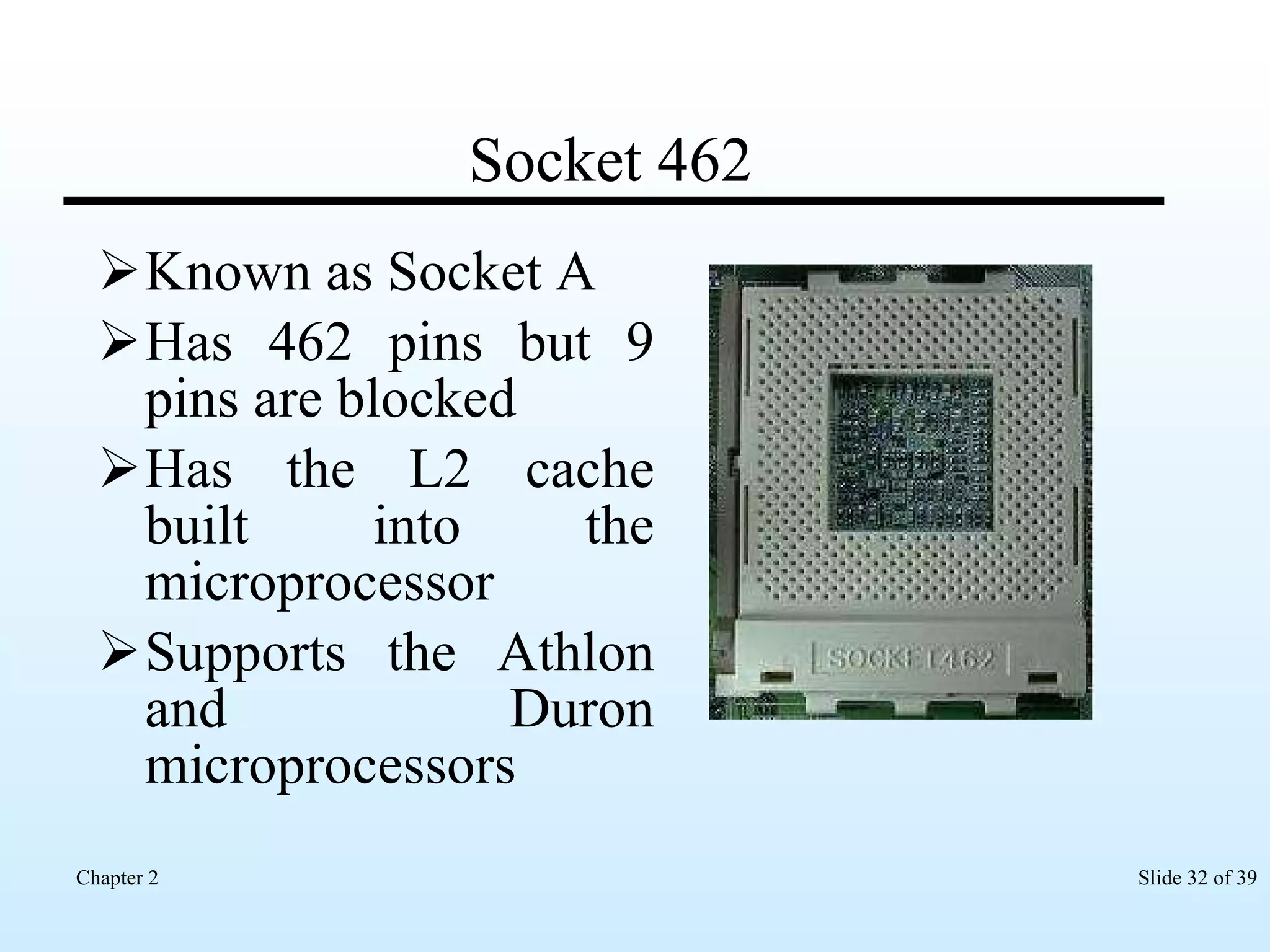 Socket 462 Known as Socket A Has 462 pins but 9 pins are blocked  Has the L2 cache built into the microprocessor Supports the Athlon and Duron microprocessors  