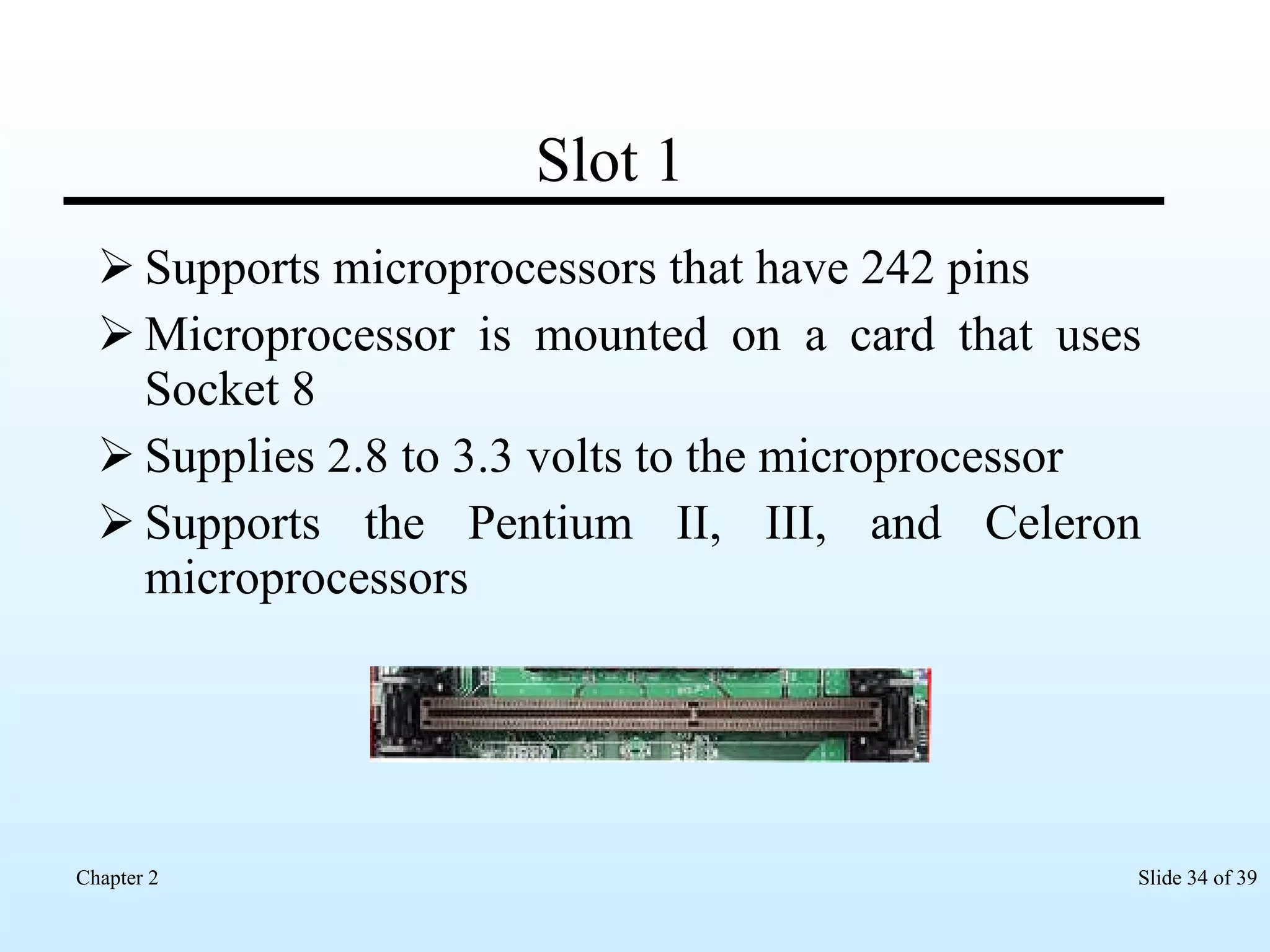 Slot 1 Supports microprocessors that have 242 pins Microprocessor is mounted on a card that uses Socket 8 Supplies 2.8 to 3.3 volts to the microprocessor Supports the Pentium II, III, and Celeron microprocessors  