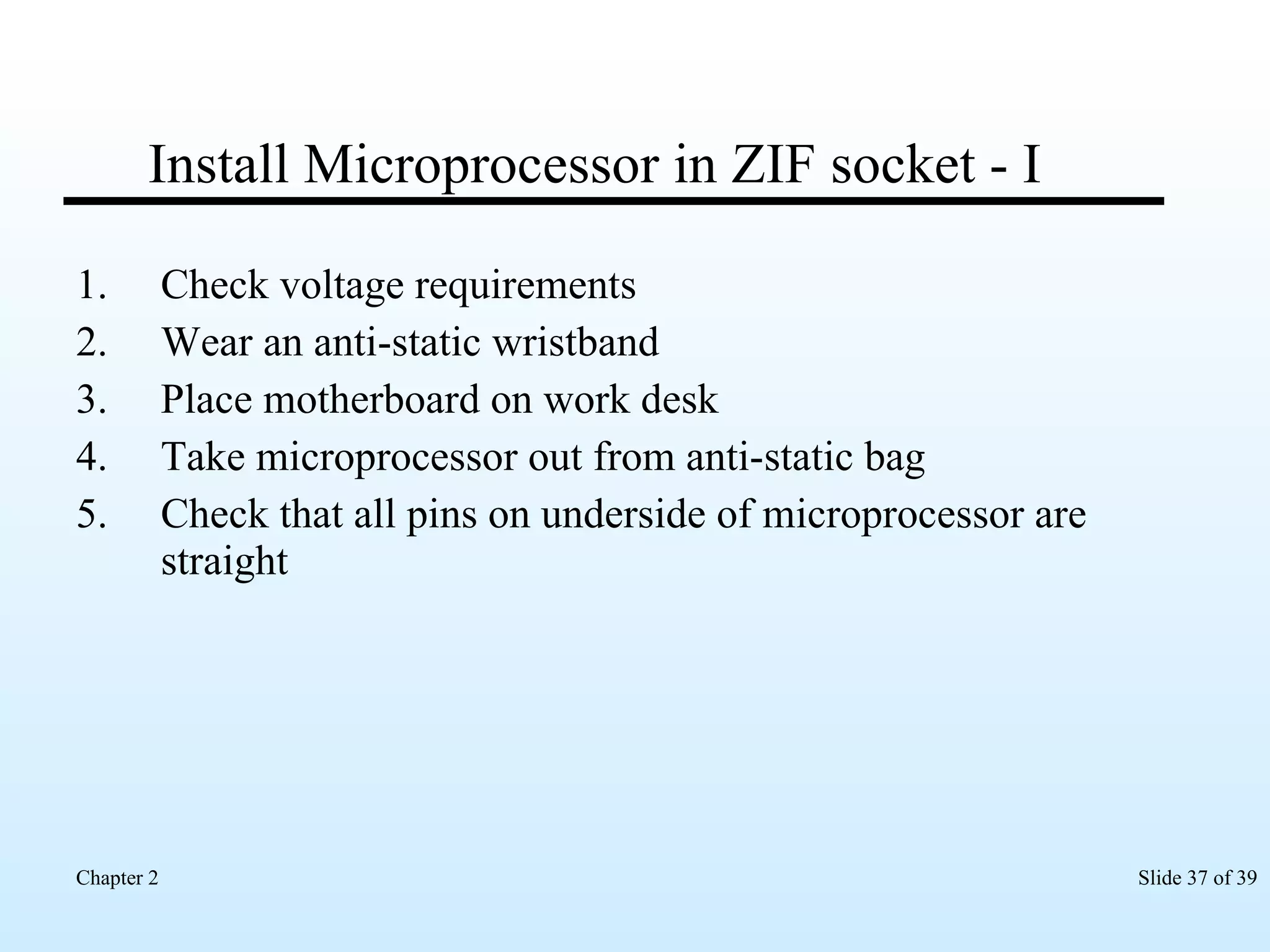 Install Microprocessor in ZIF socket - I Check voltage requirements Wear an anti-static wristband Place motherboard on work desk Take microprocessor out from anti-static bag Check that all pins on underside of microprocessor are straight 