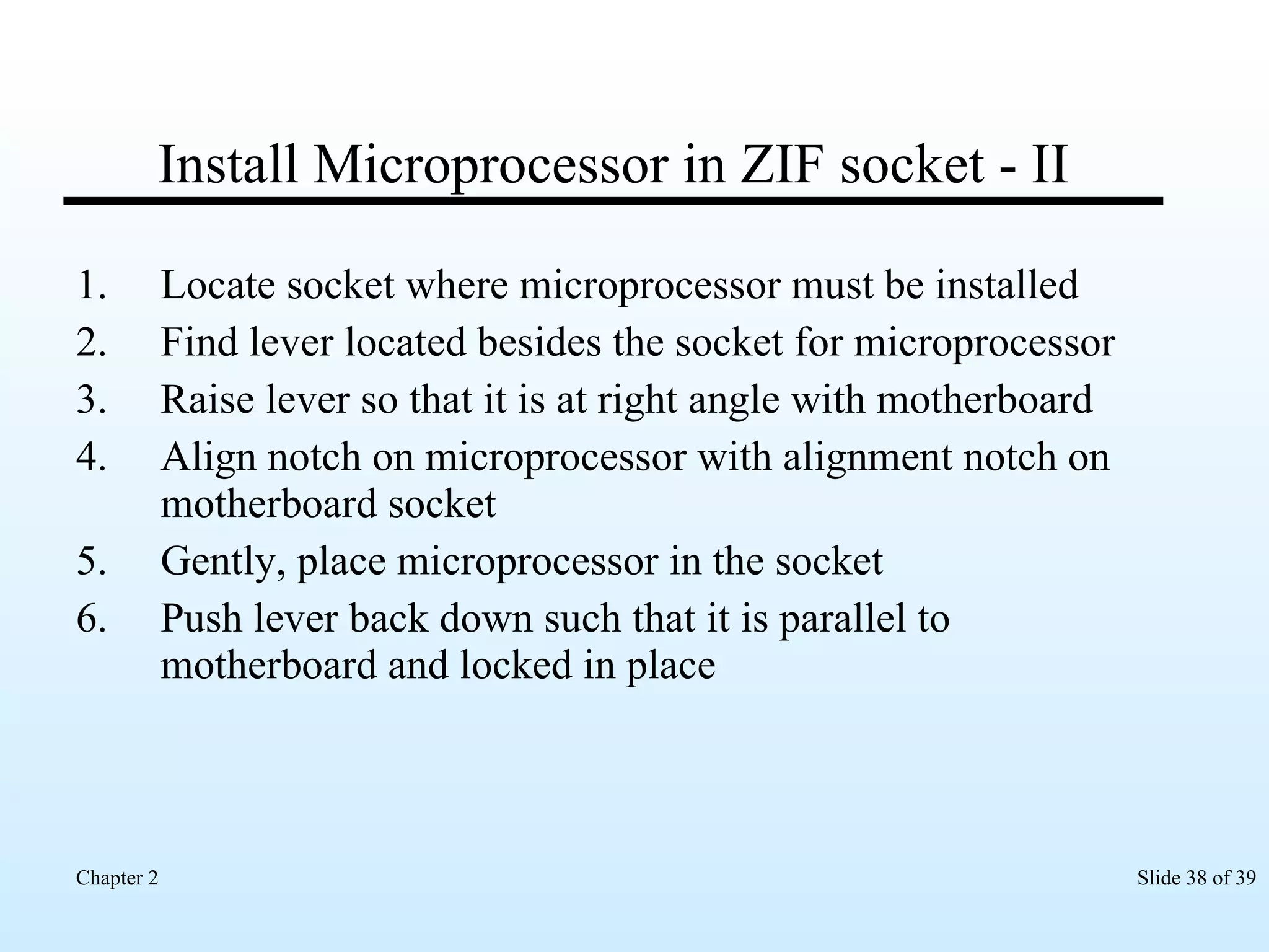 Install Microprocessor in ZIF socket - II Locate socket where microprocessor must be installed Find lever located besides the socket for microprocessor Raise lever so that it is at right angle with motherboard Align notch on microprocessor with alignment notch on motherboard socket Gently, place microprocessor in the socket Push lever back down such that it is parallel to motherboard and locked in place 