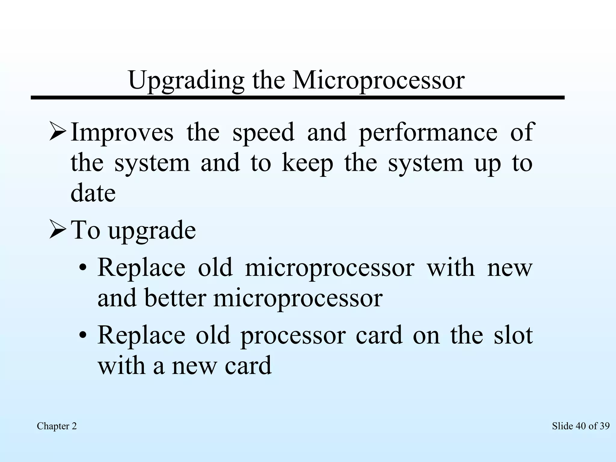Upgrading the Microprocessor Improves the speed and performance of the system and to keep the system up to date To upgrade Replace old microprocessor with new and better microprocessor Replace old processor card on the slot with a new card 