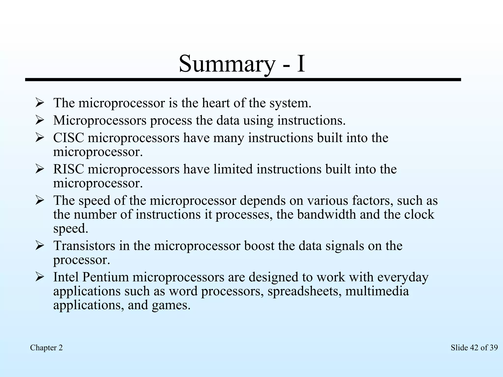 Summary - I The microprocessor is the heart of the system. Microprocessors process the data using instructions. CISC microprocessors have many instructions built into the microprocessor. RISC microprocessors have limited instructions built into the microprocessor. The speed of the microprocessor depends on various factors, such as the number of instructions it processes, the bandwidth and the clock speed. Transistors in the microprocessor boost the data signals on the processor. Intel Pentium microprocessors are designed to work with everyday applications such as word processors, spreadsheets, multimedia applications, and games. 