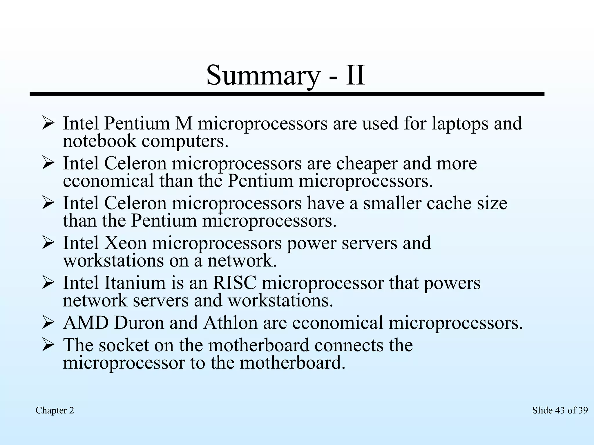Summary - II Intel Pentium M microprocessors are used for laptops and notebook computers. Intel Celeron microprocessors are cheaper and more economical than the Pentium microprocessors. Intel Celeron microprocessors have a smaller cache size than the Pentium microprocessors. Intel Xeon microprocessors power servers and workstations on a network. Intel Itanium is an RISC microprocessor that powers network servers and workstations. AMD Duron and Athlon are economical microprocessors. The socket on the motherboard connects the microprocessor to the motherboard. 