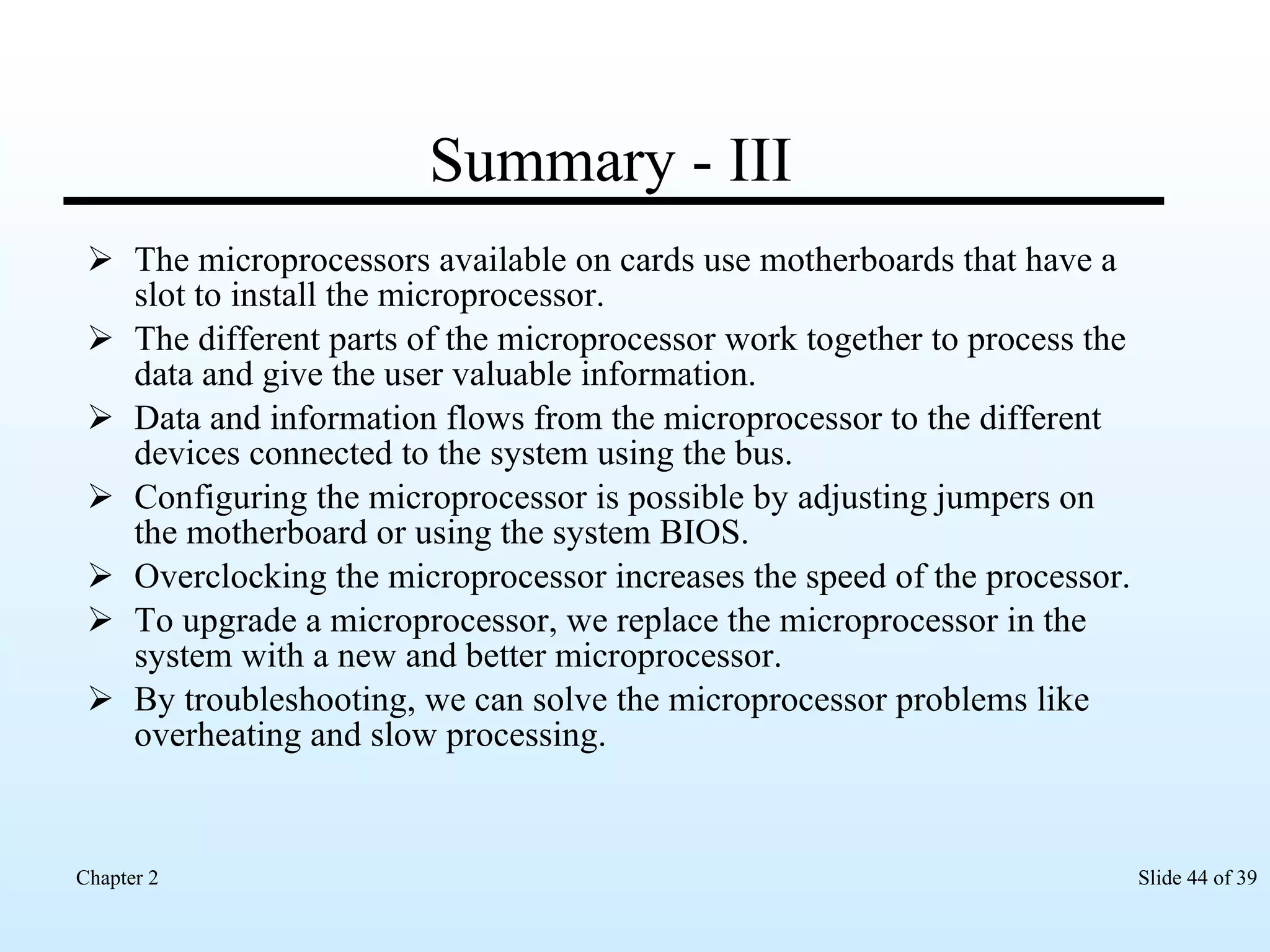 Summary - III The microprocessors available on cards use motherboards that have a slot to install the microprocessor. The different parts of the microprocessor work together to process the data and give the user valuable information. Data and information flows from the microprocessor to the different devices connected to the system using the bus. Configuring the microprocessor is possible by adjusting jumpers on the motherboard or using the system BIOS. Overclocking the microprocessor increases the speed of the processor. To upgrade a microprocessor, we replace the microprocessor in the system with a new and better microprocessor. By troubleshooting, we can solve the microprocessor problems like overheating and slow processing.  