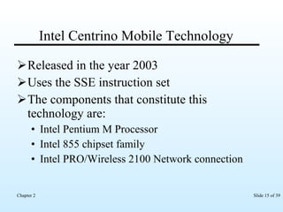 Intel Centrino Mobile Technology Released in the year 2003 Uses the SSE instruction set The components that constitute this technology are: Intel Pentium M Processor Intel 855 chipset family Intel PRO/Wireless 2100 Network connection 