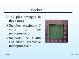 Socket 1 169 pins arranged in three rows Supplies maximum 5 volts to the microprocessor Supports the 80486 and 80486 OverDrive microprocessor 