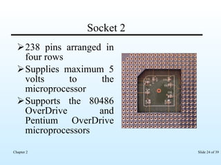 Socket 2 238 pins arranged in four rows Supplies maximum 5 volts to the microprocessor  Supports the 80486 OverDrive and Pentium OverDrive microprocessors  