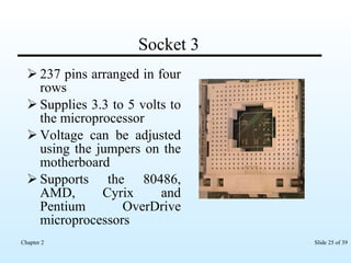 Socket 3 237 pins arranged in four rows Supplies 3.3 to 5 volts to the microprocessor  Voltage can be adjusted using the jumpers on the motherboard Supports the 80486, AMD, Cyrix and Pentium OverDrive microprocessors  