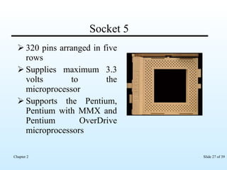 Socket 5 320 pins arranged in five rows Supplies maximum 3.3 volts to the microprocessor Supports the Pentium, Pentium with MMX and Pentium OverDrive microprocessors  