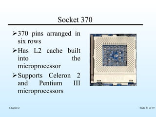Socket 370 370 pins arranged in six rows Has L2 cache built into the microprocessor Supports Celeron 2 and Pentium III microprocessors  