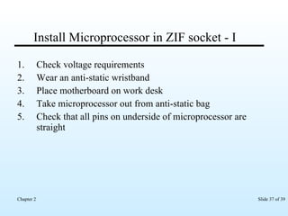 Install Microprocessor in ZIF socket - I Check voltage requirements Wear an anti-static wristband Place motherboard on work desk Take microprocessor out from anti-static bag Check that all pins on underside of microprocessor are straight 