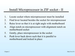 Install Microprocessor in ZIF socket - II Locate socket where microprocessor must be installed Find lever located besides the socket for microprocessor Raise lever so that it is at right angle with motherboard Align notch on microprocessor with alignment notch on motherboard socket Gently, place microprocessor in the socket Push lever back down such that it is parallel to motherboard and locked in place 