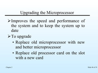 Upgrading the Microprocessor Improves the speed and performance of the system and to keep the system up to date To upgrade Replace old microprocessor with new and better microprocessor Replace old processor card on the slot with a new card 