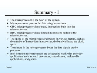Summary - I The microprocessor is the heart of the system. Microprocessors process the data using instructions. CISC microprocessors have many instructions built into the microprocessor. RISC microprocessors have limited instructions built into the microprocessor. The speed of the microprocessor depends on various factors, such as the number of instructions it processes, the bandwidth and the clock speed. Transistors in the microprocessor boost the data signals on the processor. Intel Pentium microprocessors are designed to work with everyday applications such as word processors, spreadsheets, multimedia applications, and games. 