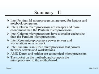 Summary - II Intel Pentium M microprocessors are used for laptops and notebook computers. Intel Celeron microprocessors are cheaper and more economical than the Pentium microprocessors. Intel Celeron microprocessors have a smaller cache size than the Pentium microprocessors. Intel Xeon microprocessors power servers and workstations on a network. Intel Itanium is an RISC microprocessor that powers network servers and workstations. AMD Duron and Athlon are economical microprocessors. The socket on the motherboard connects the microprocessor to the motherboard. 