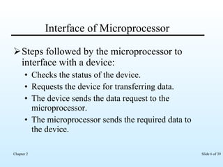 Interface of Microprocessor Steps followed by the microprocessor to interface with a device: Checks the status of the device. Requests the device for transferring data. The device sends the data request to the microprocessor. The microprocessor sends the required data to the device. 