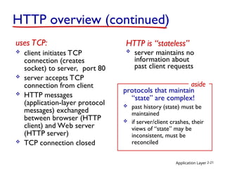 Application Layer 2-21
HTTP overview (continued)
uses TCP:
 client initiates TCP
connection (creates
socket) to server, port 80
 server accepts TCP
connection from client
 HTTP messages
(application-layer protocol
messages) exchanged
between browser (HTTP
client) and Web server
(HTTP server)
 TCP connection closed
HTTP is “stateless”
 server maintains no
information about
past client requests
protocols that maintain
“state” are complex!
 past history (state) must be
maintained
 if server/client crashes, their
views of “state” may be
inconsistent, must be
reconciled
aside
 