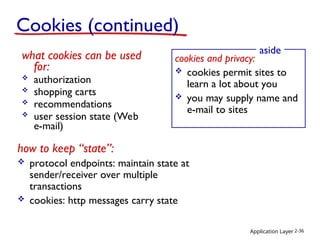 Application Layer 2-36
Cookies (continued)
what cookies can be used
for:
 authorization
 shopping carts
 recommendations
 user session state (Web
e-mail)
cookies and privacy:
 cookies permit sites to
learn a lot about you
 you may supply name and
e-mail to sites
aside
how to keep “state”:
 protocol endpoints: maintain state at
sender/receiver over multiple
transactions
 cookies: http messages carry state
 