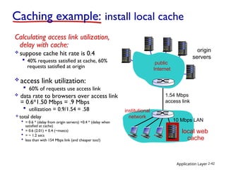 Application Layer 2-42
Caching example: install local cache
Calculating access link utilization,
delay with cache:
 suppose cache hit rate is 0.4
 40% requests satisfied at cache, 60%
requests satisfied at origin
origin
servers
1.54 Mbps
access link
 access link utilization:
 60% of requests use access link
 data rate to browsers over access link
= 0.6*1.50 Mbps = .9 Mbps
 utilization = 0.9/1.54 = .58
 total delay
 = 0.6 * (delay from origin servers) +0.4 * (delay when
satisfied at cache)
 = 0.6 (2.01) + 0.4 (~msecs)
 = ~ 1.2 secs
 less than with 154 Mbps link (and cheaper too!)
public
Internet
institutional
network
10 Mbps LAN
local web
cache
 