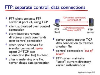 Application Layer 2-46
FTP: separate control, data connections
 FTP client contacts FTP
server at port 21, using TCP
 client authorized over control
connection
 client browses remote
directory, sends commands
over control connection
 when server receives file
transfer command, server
opens 2nd
TCP data
connection (for file) to client
 after transferring one file,
server closes data connection
FTP
client
FTP
server
TCP control connection,
server port 21
TCP data connection,
server port 20
 server opens another TCP
data connection to transfer
another file
 control connection: “out of
band”
 FTP server maintains
“state”: current directory,
earlier authentication
 