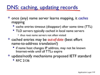 Application Layer 2-68
DNS: caching, updating records
 once (any) name server learns mapping, it caches
mapping
 cache entries timeout (disappear) after some time (TTL)
 TLD servers typically cached in local name servers
• thus root name servers not often visited
 cached entries may be out-of-date (best effort
name-to-address translation!)
 if name host changes IP address, may not be known
Internet-wide until all TTLs expire
 update/notify mechanisms proposed IETF standard
 RFC 2136
 