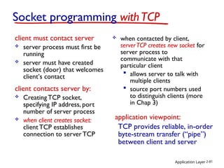 Application Layer 2-81
Socket programming withTCP
client must contact server
 server process must first be
running
 server must have created
socket (door) that welcomes
client’s contact
client contacts server by:
 CreatingTCP socket,
specifying IP address, port
number of server process
 when client creates socket:
clientTCP establishes
connection to serverTCP
 when contacted by client,
serverTCP creates new socket for
server process to
communicate with that
particular client
 allows server to talk with
multiple clients
 source port numbers used
to distinguish clients (more
in Chap 3)
TCP provides reliable, in-order
byte-stream transfer (“pipe”)
between client and server
application viewpoint:
 