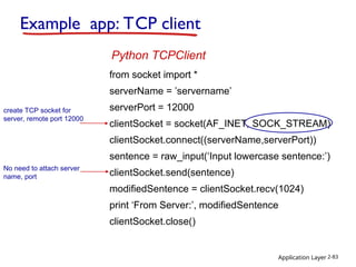 Application Layer 2-83
Example app: TCP client
from socket import *
serverName = ’servername’
serverPort = 12000
clientSocket = socket(AF_INET, SOCK_STREAM)
clientSocket.connect((serverName,serverPort))
sentence = raw_input(‘Input lowercase sentence:’)
clientSocket.send(sentence)
modifiedSentence = clientSocket.recv(1024)
print ‘From Server:’, modifiedSentence
clientSocket.close()
Python TCPClient
create TCP socket for
server, remote port 12000
No need to attach server
name, port
 