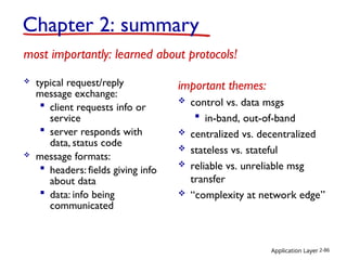Application Layer 2-86
 typical request/reply
message exchange:
 client requests info or
service
 server responds with
data, status code
 message formats:
 headers: fields giving info
about data
 data: info being
communicated
important themes:
 control vs. data msgs
 in-band, out-of-band
 centralized vs. decentralized
 stateless vs. stateful
 reliable vs. unreliable msg
transfer
 “complexity at network edge”
Chapter 2: summary
most importantly: learned about protocols!
 