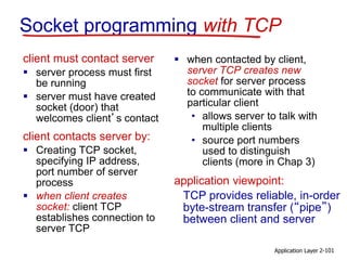 Socket programming with TCP
client must contact server
 server process must first
be running
 server must have created
socket (door) that
welcomes client’s contact
client contacts server by:
 Creating TCP socket,
specifying IP address,
port number of server
process
 when client creates
socket: client TCP
establishes connection to
server TCP
 when contacted by client,
server TCP creates new
socket for server process
to communicate with that
particular client
• allows server to talk with
multiple clients
• source port numbers
used to distinguish
clients (more in Chap 3)
Application Layer 2-101
TCP provides reliable, in-order
byte-stream transfer (“pipe”)
between client and server
application viewpoint:
 