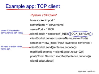 Application Layer 2-103
Example app: TCP client
from socket import *
serverName = ’servername’
serverPort = 12000
clientSocket = socket(AF_INET, SOCK_STREAM)
clientSocket.connect((serverName,serverPort))
sentence = raw_input(‘Input lowercase sentence:’)
clientSocket.send(sentence.encode())
modifiedSentence = clientSocket.recv(1024)
print (‘From Server:’, modifiedSentence.decode())
clientSocket.close()
Python TCPClient
create TCP socket for
server, remote port 12000
No need to attach server
name, port
 