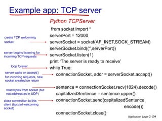 Application Layer 2-104
Example app: TCP server
from socket import *
serverPort = 12000
serverSocket = socket(AF_INET,SOCK_STREAM)
serverSocket.bind((‘’,serverPort))
serverSocket.listen(1)
print ‘The server is ready to receive’
while True:
connectionSocket, addr = serverSocket.accept()
sentence = connectionSocket.recv(1024).decode()
capitalizedSentence = sentence.upper()
connectionSocket.send(capitalizedSentence.
encode())
connectionSocket.close()
Python TCPServer
create TCP welcoming
socket
server begins listening for
incoming TCP requests
loop forever
server waits on accept()
for incoming requests, new
socket created on return
read bytes from socket (but
not address as in UDP)
close connection to this
client (but not welcoming
socket)
 