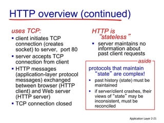Application Layer 2-21
HTTP overview (continued)
uses TCP:
 client initiates TCP
connection (creates
socket) to server, port 80
 server accepts TCP
connection from client
 HTTP messages
(application-layer protocol
messages) exchanged
between browser (HTTP
client) and Web server
(HTTP server)
 TCP connection closed
HTTP is
“stateless”
 server maintains no
information about
past client requests
protocols that maintain
“state” are complex!
 past history (state) must be
maintained
 if server/client crashes, their
views of “state” may be
inconsistent, must be
reconciled
aside
 