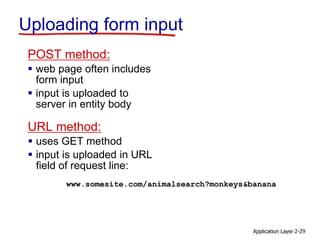 Application Layer 2-29
Uploading form input
POST method:
 web page often includes
form input
 input is uploaded to
server in entity body
URL method:
 uses GET method
 input is uploaded in URL
field of request line:
www.somesite.com/animalsearch?monkeys&banana
 