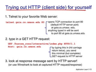 Application Layer 2-33
Trying out HTTP (client side) for yourself
1. Telnet to your favorite Web server:
opens TCP connection to port 80
(default HTTP server port)
at gaia.cs.umass. edu.
anything typed in will be sent
to port 80 at gaia.cs.umass.edu
telnet gaia.cs.umass.edu 80
2. type in a GET HTTP request:
GET /kurose_ross/interactive/index.php HTTP/1.1
Host: gaia.cs.umass.edu by typing this in (hit carriage
return twice), you send
this minimal (but complete)
GET request to HTTP server
3. look at response message sent by HTTP server!
(or use Wireshark to look at captured HTTP request/response)
 