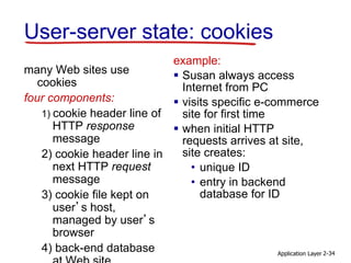 Application Layer 2-34
User-server state: cookies
many Web sites use
cookies
four components:
1) cookie header line of
HTTP response
message
2) cookie header line in
next HTTP request
message
3) cookie file kept on
user’s host,
managed by user’s
browser
4) back-end database
example:
 Susan always access
Internet from PC
 visits specific e-commerce
site for first time
 when initial HTTP
requests arrives at site,
site creates:
• unique ID
• entry in backend
database for ID
 
